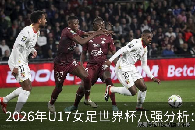 2026年U17女足世界杯八强分析：亚洲球队崛起，欧洲球队失利